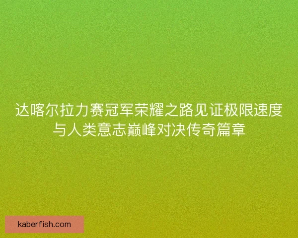 达喀尔拉力赛冠军荣耀之路见证极限速度与人类意志巅峰对决传奇篇章 达喀尔拉力赛冠军荣耀之路见证极限速度与人类意志巅峰对决传奇篇章