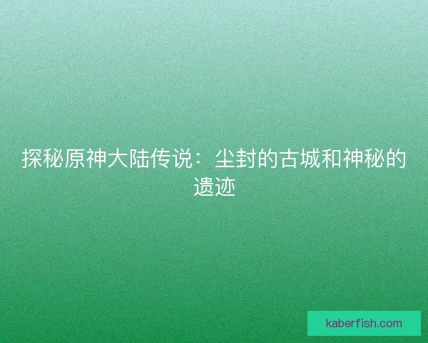 探秘原神大陆传说：尘封的古城和神秘的遗迹
