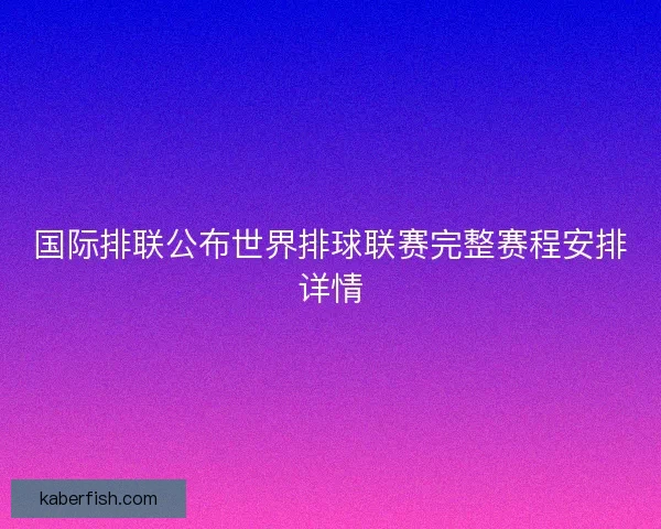 国际排联公布世界排球联赛完整赛程安排详情