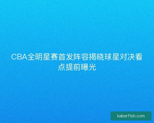 CBA全明星赛首发阵容揭晓球星对决看点提前曝光