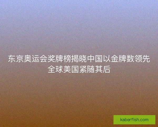东京奥运会奖牌榜揭晓中国以金牌数领先全球美国紧随其后 东京奥运会奖牌榜揭晓中国以金牌数领先全球美国紧随其后