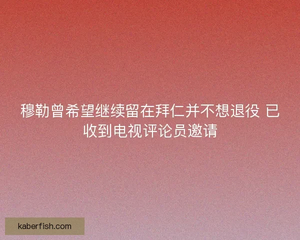 穆勒曾希望继续留在拜仁并不想退役 已收到电视评论员邀请 穆勒曾希望继续留在拜仁并不想退役 已收到电视评论员邀请
