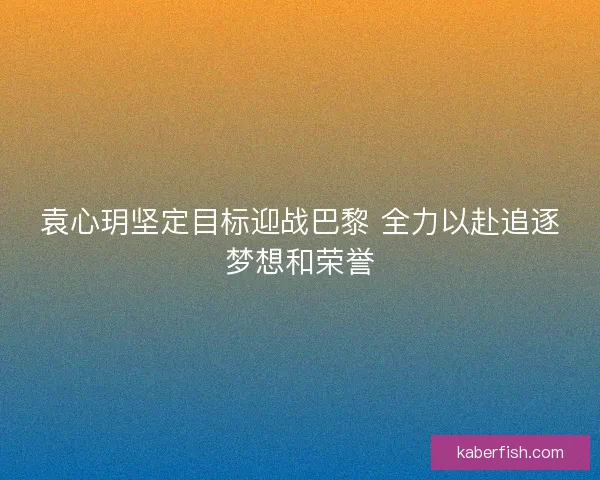 袁心玥坚定目标迎战巴黎 全力以赴追逐梦想和荣誉