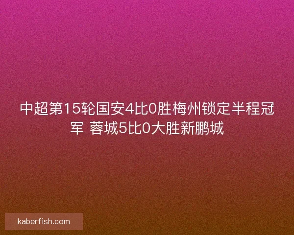 中超第15轮国安4比0胜梅州锁定半程冠军 蓉城5比0大胜新鹏城