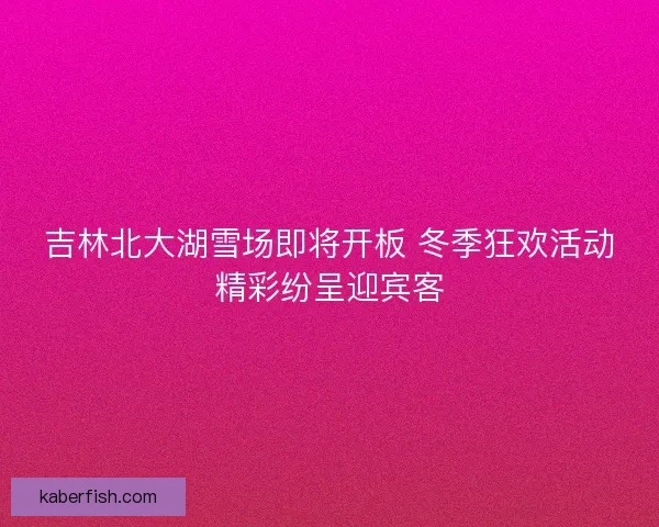 吉林北大湖雪场即将开板 冬季狂欢活动精彩纷呈迎宾客