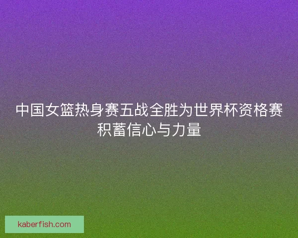 中国女篮热身赛五战全胜为世界杯资格赛积蓄信心与力量
