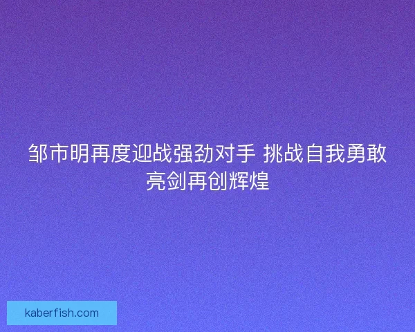 邹市明再度迎战强劲对手 挑战自我勇敢亮剑再创辉煌