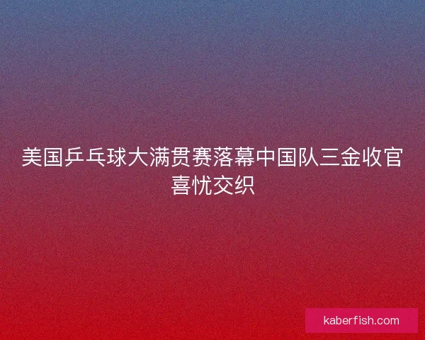 美国乒乓球大满贯赛落幕中国队三金收官喜忧交织