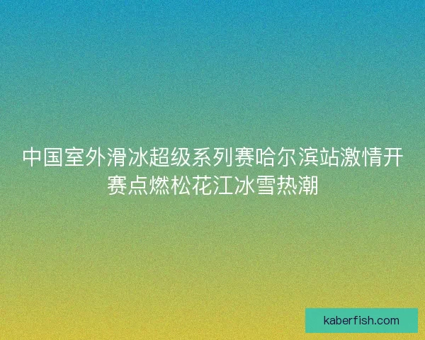 中国室外滑冰超级系列赛哈尔滨站激情开赛点燃松花江冰雪热潮