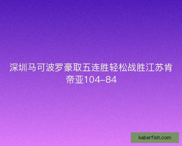 深圳马可波罗豪取五连胜轻松战胜江苏肯帝亚104-84 深圳马可波罗豪取五连胜轻松战胜江苏肯帝亚104-84
