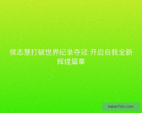 侯志慧打破世界纪录夺冠 开启自我全新辉煌篇章 侯志慧打破世界纪录夺冠 开启自我全新辉煌篇章