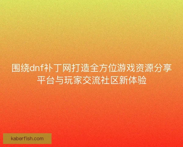 围绕dnf补丁网打造全方位游戏资源分享平台与玩家交流社区新体验