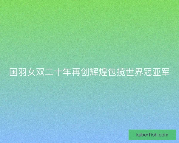 国羽女双二十年再创辉煌包揽世界冠亚军